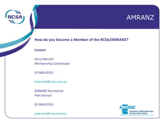 How do you become a Member of the RCSA/AMRANZ? Contact : Kerry Merrett Membership Coordinator 03 9663 0555 [email_address] AMRANZ Secretariat: Pam Iverson 03 9663 0555 [email_address] AMRANZ 