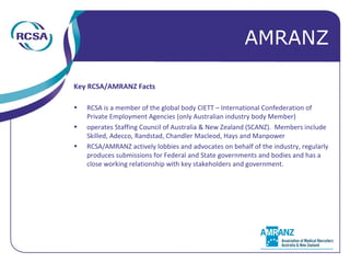 Key RCSA/AMRANZ Facts RCSA is a member of the global body CIETT – International Confederation of Private Employment Agencies (only Australian industry body Member) operates Staffing Council of Australia & New Zealand (SCANZ).  Members include Skilled, Adecco, Randstad, Chandler Macleod, Hays and Manpower RCSA/AMRANZ actively lobbies and advocates on behalf of the industry, regularly produces submissions for Federal and State governments and bodies and has a close working relationship with key stakeholders and government. AMRANZ 