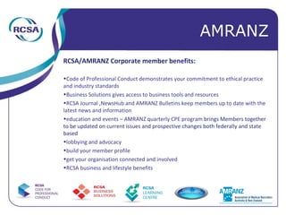 RCSA/AMRANZ Corporate member benefits: Code of Professional Conduct demonstrates your commitment to ethical practice and industry standards Business Solutions gives access to business tools and resources  RCSA Journal ,NewsHub and AMRANZ Bulletins keep members up to date with the latest news and information education and events – AMRANZ quarterly CPE program  brings Members together to be updated on current issues and prospective changes both federally and state based lobbying and advocacy build your member profile get your organisation connected and involved RCSA business and lifestyle benefits AMRANZ 