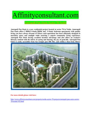 Affinityconsultant.com
                  Amrapali Pan Oasis Sector 70 Noida

Amrapali Pan Oasis is a new residential project located at sector 70 in Noida. Amarapali
Pan Oasis offers 2 BHK/2+Study/3BHK and 3+Study bedroom apartments with quality
living you have always dreamt of Where each apartment has been efficiently designed to
maximize space and sunlight while ensuring a superb community living experience.
Amrapali Pan Oasis having excellent location advantage and also offers an exclusive
lifestyle, knitted with the fabric of caring and sharing, the joy of good life. Amrapali Pan
Oasis is easily accessible from Sai Temple just 500 Mtr. and within 2 Km from Metro.




For more details please visit here:

http://www.affinityconsultant.com/property/noida-sector-70-projects/amrapali-pan-oasis-sector-
70-noida/192.html
 