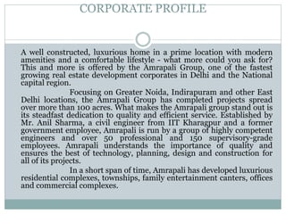 CORPORATE PROFILE
A well constructed, luxurious home in a prime location with modern
amenities and a comfortable lifestyle - what more could you ask for?
This and more is offered by the Amrapali Group, one of the fastest
growing real estate development corporates in Delhi and the National
capital region.
Focusing on Greater Noida, Indirapuram and other East
Delhi locations, the Amrapali Group has completed projects spread
over more than 100 acres. What makes the Amrapali group stand out is
its steadfast dedication to quality and efficient service. Established by
Mr. Anil Sharma, a civil engineer from IIT Kharagpur and a former
government employee, Amrapali is run by a group of highly competent
engineers and over 50 professional and 150 supervisory-grade
employees. Amrapali understands the importance of quality and
ensures the best of technology, planning, design and construction for
all of its projects.
In a short span of time, Amrapali has developed luxurious
residential complexes, townships, family entertainment canters, offices
and commercial complexes.
 