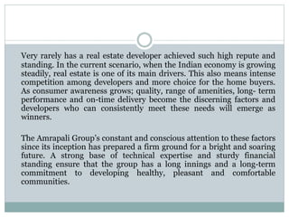Very rarely has a real estate developer achieved such high repute and
standing. In the current scenario, when the Indian economy is growing
steadily, real estate is one of its main drivers. This also means intense
competition among developers and more choice for the home buyers.
As consumer awareness grows; quality, range of amenities, long- term
performance and on-time delivery become the discerning factors and
developers who can consistently meet these needs will emerge as
winners.
The Amrapali Group’s constant and conscious attention to these factors
since its inception has prepared a firm ground for a bright and soaring
future. A strong base of technical expertise and sturdy financial
standing ensure that the group has a long innings and a long-term
commitment to developing healthy, pleasant and comfortable
communities.
 
