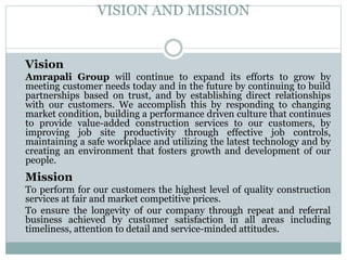 VISION AND MISSION
Vision
Amrapali Group will continue to expand its efforts to grow by
meeting customer needs today and in the future by continuing to build
partnerships based on trust, and by establishing direct relationships
with our customers. We accomplish this by responding to changing
market condition, building a performance driven culture that continues
to provide value-added construction services to our customers, by
improving job site productivity through effective job controls,
maintaining a safe workplace and utilizing the latest technology and by
creating an environment that fosters growth and development of our
people.
Mission
To perform for our customers the highest level of quality construction
services at fair and market competitive prices.
To ensure the longevity of our company through repeat and referral
business achieved by customer satisfaction in all areas including
timeliness, attention to detail and service-minded attitudes.
 