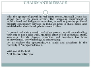 CHAIRMAN’S MESSAGE
With the upsurge of growth in real estate sector, Amrapali Group has
always been in the main stream. The increasing requirement of
multinational and indigenous occupiers, as well as growing profile of
property consultancy services, in India we need to shake hands and
establish ethical relationship between each other.
In present real state scenario market has grown competitive and sailing
your ship is not a cake walk. Multifold effort of our executives, staffs,
associates, friends, buyers, occupiers and investors has been
unprecedented, overwhelming and encouraging.
Let us explore the opportunity,join hands and associates in the
fraternity of Amrapali’s domain.
Wish you all the best.
Anil Kumar Sharma
 