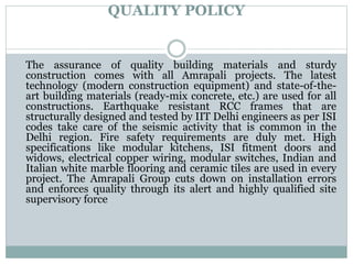 QUALITY POLICY
The assurance of quality building materials and sturdy
construction comes with all Amrapali projects. The latest
technology (modern construction equipment) and state-of-the-
art building materials (ready-mix concrete, etc.) are used for all
constructions. Earthquake resistant RCC frames that are
structurally designed and tested by IIT Delhi engineers as per ISI
codes take care of the seismic activity that is common in the
Delhi region. Fire safety requirements are duly met. High
specifications like modular kitchens, ISI fitment doors and
widows, electrical copper wiring, modular switches, Indian and
Italian white marble flooring and ceramic tiles are used in every
project. The Amrapali Group cuts down on installation errors
and enforces quality through its alert and highly qualified site
supervisory force
 