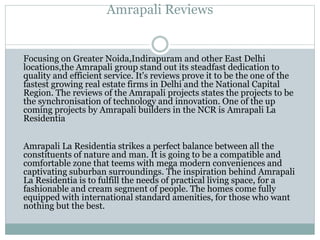 Amrapali Reviews
Focusing on Greater Noida,Indirapuram and other East Delhi
locations,the Amrapali group stand out its steadfast dedication to
quality and efficient service. It's reviews prove it to be the one of the
fastest growing real estate firms in Delhi and the National Capital
Region. The reviews of the Amrapali projects states the projects to be
the synchronisation of technology and innovation. One of the up
coming projects by Amrapali builders in the NCR is Amrapali La
Residentia
Amrapali La Residentia strikes a perfect balance between all the
constituents of nature and man. It is going to be a compatible and
comfortable zone that teems with mega modern conveniences and
captivating suburban surroundings. The inspiration behind Amrapali
La Residentia is to fulfill the needs of practical living space, for a
fashionable and cream segment of people. The homes come fully
equipped with international standard amenities, for those who want
nothing but the best.
 