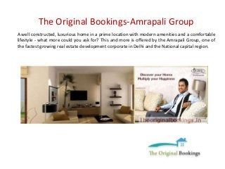 The Original Bookings-Amrapali Group 
A well constructed, luxurious home in a prime location with modern amenities and a comfortable 
lifestyle - what more could you ask for? This and more is offered by the Amrapali Group, one of 
the fastest growing real estate development corporate in Delhi and the National capital region. 
 