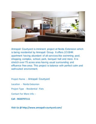 Amrapali Courtyard is imminent project at Noida Extension which
is being residential by Amrapali Group. It offers 2/3 BHK
apartment having abundant of all services like swimming pool,
shopping complex, school, park, banquet hall and more. It is
stretch over 75 acres area having usual surrounding and
effluence free area. This project is balance with perfect calm and
well-suited environment.
Project Name : Amrapali Courtyard
Location - Noida Extesnion
Project Type - Residential Flats
Contact For More info :-
Call - 9650797111
Visit Us @ http://www.amrapali-courtyard.com/
 