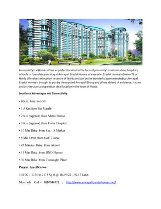 Amrapali Cystal Homes offersanperfect location inthe formof proximitytometrostation,hospitals,
schoolsto formulate yourstayat Amrapali Crystal Homes atease one.Crystal HomesinSector76 of
Noidaoffersbetterlocationin centre of Noidaandcan be the wonderful apartmenttobuy.Amrapali
Crystal Homesisbroughtto you by the reputedAmrapali Groupandoffersablendof ambience,nature
and architecture alongwithanideal locationinthe heartof Noida.
Locational Advantages and Connectivity
• 0 Km. from Sec-50
• 1.5 Km from Sai Mandir
• 2 Km (Approx) from Metro Station
• 3 Km (Approx) from Fortis Hospital
• 10 Min Drive from Sec.-18 Market
• 5 Min Drive from Golf Course
• 45 Minutes Drive from Airport
• 15 Min Drive from DND Flyover
• 30 Min Drive from Connaught Place
Project Specification
3 BHK - 1375 to 2175 Sq ft @ Rs.59.22 - 92.17 Lakh
More info : Call - 8010046722 , http://www.amrapalicrystalhomes.net/
 