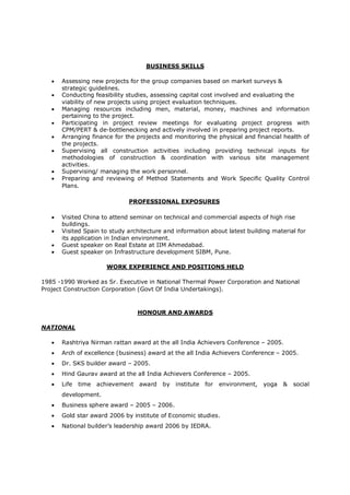 BUSINESS SKILLS
 Assessing new projects for the group companies based on market surveys &
strategic guidelines.
 Conducting feasibility studies, assessing capital cost involved and evaluating the
viability of new projects using project evaluation techniques.
 Managing resources including men, material, money, machines and information
pertaining to the project.
 Participating in project review meetings for evaluating project progress with
CPM/PERT & de-bottlenecking and actively involved in preparing project reports.
 Arranging finance for the projects and monitoring the physical and financial health of
the projects.
 Supervising all construction activities including providing technical inputs for
methodologies of construction & coordination with various site management
activities.
 Supervising/ managing the work personnel.
 Preparing and reviewing of Method Statements and Work Specific Quality Control
Plans.
PROFESSIONAL EXPOSURES
 Visited China to attend seminar on technical and commercial aspects of high rise
buildings.
 Visited Spain to study architecture and information about latest building material for
its application in Indian environment.
 Guest speaker on Real Estate at IIM Ahmedabad.
 Guest speaker on Infrastructure development SIBM, Pune.
WORK EXPERIENCE AND POSITIONS HELD
1985 -1990 Worked as Sr. Executive in National Thermal Power Corporation and National
Project Construction Corporation (Govt Of India Undertakings).
HONOUR AND AWARDS
NATIONAL
 Rashtriya Nirman rattan award at the all India Achievers Conference – 2005.
 Arch of excellence (business) award at the all India Achievers Conference – 2005.
 Dr. SKS builder award – 2005.
 Hind Gaurav award at the all India Achievers Conference – 2005.
 Life time achievement award by institute for environment, yoga & social
development.
 Business sphere award – 2005 – 2006.
 Gold star award 2006 by institute of Economic studies.
 National builder’s leadership award 2006 by IEDRA.
 