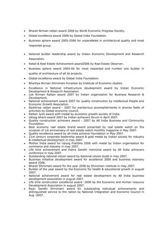  Bharat Nirman rattan award 2006 by World Economic Progress Society.
 Global excellence award 2006 by Global India Foundation.
 Business sphere award 2005-2006 for unparalleled in architectural quality and most
respected group.
 National builder leadership award by Indian Economic Development and Research
Association.
 Retail & Real Estate Achievement award2006 by Real Estate Observer.
 Business sphere award 2005-06 for most respected and number one builder in
quality of architecture of all its projects.
 Global excellence award by Global India Foundation.
 Bhartiya Nirman Shiromani Puraskar by Institute of Economic studies.
 Excellence in National infrastructure development award by Indian Economic
Development & Research Association.
 Lok Nirman Rattan award 2007 by Indian organization for Business Research &
Development.
 National achievement award 2007 for quality construction by intellectual People and
Economic Growth Association.
 Rashtriya rattan award - 2007 for meritorious accomplishments in diverse fields of
activities by Global economic council.
 Rattan Jyoti award with medal by economic growth society of India.
 Udyog bharti award 2007 by Indian achievers forum in April 2007.
 Quality construction achievers award - 2007 by All India Business and Community
Foundation.
 Best economy real estate brand award presented by real estate watch on the
occasion of 1st anniversary of real estate watch monthly magazine in May 2007.
 Quality excellence award by all India achiever foundation in May 2007.
 21st century corporate leadership award & gold medal by Indian society for industry
& intellectual development in may 2007.
 Mother India award for Udyog Pratibha 2006 with medal by Indian organisation for
commerce and industry in may 2007.
 Life time achievement and Indira Gandhi memorial award by All India achievers
conference in may 2007.
 Outstanding national citizen award by National citizen Guild in may 2007.
 Business initiative development award for excellence 2006 and business visionary
award 2006.
 Bharat Shiromani award for the year 2006 by Shiromani institute in may 2007.
 Builder of the year award by the Economic for health & educational growth in august
2007.
 National achievement award for real estate development by All India business
development association in august 2007.
 Life time construction excellence award -2006 by the Economic and Human resource
Development Association in august 2007.
 Rajiv Gandhi Shiromani award for outstanding individual achievements and
distinguished service to the nation by National Integration and Economic Council in
Aug -2007.
 