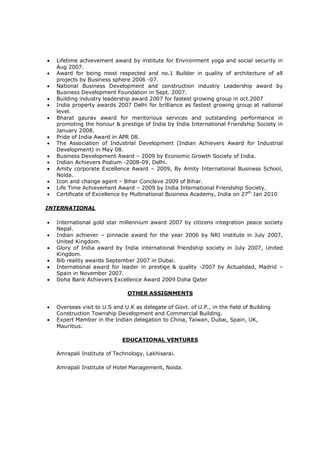  Lifetime achievement award by institute for Environment yoga and social security in
Aug 2007.
 Award for being most respected and no.1 Builder in quality of architecture of all
projects by Business sphere 2006 -07.
 National Business Development and construction industry Leadership award by
Business Development Foundation in Sept. 2007.
 Building industry leadership award 2007 for fastest growing group in oct.2007
 India property awards 2007 Delhi for brilliance as fastest growing group at national
level.
 Bharat gaurav award for meritorious services and outstanding performance in
promoting the honour & prestige of India by India International Friendship Society in
January 2008.
 Pride of India Award in APR 08.
 The Association of Industrial Development (Indian Achievers Award for Industrial
Development) in May 08.
 Business Development Award – 2009 by Economic Growth Society of India.
 Indian Achievers Podium -2008-09, Delhi.
 Amity corporate Excellence Award – 2009, By Amity International Business School,
Noida.
 Icon and change agent – Bihar Conclave 2009 of Bihar.
 Life Time Achievement Award – 2009 by India International Friendship Society.
 Certificate of Excellence by Multinational Business Academy, India on 27th
Jan 2010
INTERNATIONAL
 International gold star millennium award 2007 by citizens integration peace society
Nepal.
 Indian achiever – pinnacle award for the year 2006 by NRI institute in July 2007,
United Kingdom.
 Glory of India award by India international friendship society in July 2007, United
Kingdom.
 Bib reality awards September 2007 in Dubai.
 International award for leader in prestige & quality -2007 by Actualidad, Madrid –
Spain in November 2007.
 Doha Bank Achievers Excellence Award 2009 Doha Qater
OTHER ASSIGNMENTS
 Overseas visit to U.S and U.K as delegate of Govt. of U.P., in the field of Building
Construction Township Development and Commercial Building.
 Expert Member in the Indian delegation to China, Taiwan, Dubai, Spain, UK,
Mauritius.
EDUCATIONAL VENTURES
Amrapali Institute of Technology, Lakhisarai.
Amrapali Institute of Hotel Management, Noida.
 