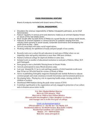 FOOD PROCESSING VENTURE
Brand of products marketed with brand name of Mum’s.
SOCIAL ENGAGEMENT
 Shoulders the onerous responsibility of Balika Vidyapeeth,Lakhisarai, as its Chief
Administrator.
 Feature regularly in various print and electronic media as an eminent Spokes Person
on issues of the real estate sector.
 Much sought after by both forms of Media as a guest faculty on various social issues.
 Features as eminent Speaker in various forums on subjects ranging from the
industry level scenario to social causes, Corporate Governance and developing the
youth force as Gen – Next.
 Actively associated with many social organizations,
 Working selflessly for upliftment of needy and poor people of our country.
 Recently took over a school for girl education in rural area of Bihar where we are
imparting value and quality education to more than 1000 poor children.
 Started a technical college for deprived children in same area.
 Initiated work on number of educational institution in rural part of Sikkim, Bihar, M.P.
and Chattisgarh.
 Soon going to start a charitable Nursing home in Greater Noida.
 Actively participated in many Blood donation camp.
 Last year donated Rs 21 lac in cash and huge quantity of relief materials worth more
than 30 lacs to CM relief fund for victims of floods in Bihar.
 Active in publishing fortnightly magazine (Saamajikl and Aarthik Reform) to educate
common people and create awareness towards Governance and Government policies in
 Developing India. Playing key role in organizing health camps, running creche for
children of workers.
 Distributed 5000 blankets during the peak winter season of 2010.
 Contribute significantly to the organization actively engaged in protection of our culture
and civilization across entire world.
………………………………………………………………………………………………………………………………………………
S/o. Shri. Madan Mohan Sharma
Born on 15th January, 1964
Married in 1988 to Smt. Pallavi Mishra
Blessed with two daughters. Elder daughter is a Doctor
and Younger one is in the first year of college.
…………………………………………………………………………………………………………………………………………
Email: a.k.sharma@amrapali.in
Official address: C – 56/40, Sec – 62, Noida, U.P.
Residential address: 83 AGCR Enclave, New Delhi 110092.
Residential Landline: 011-22377223
Mobile: +91 - 9899107050
Web Site: www.amrapali.in
 