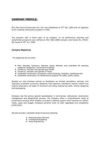 COMPANY PROFILE:
M/s Ultra Home Construction Pvt. Ltd. was established on 07th
Apr. 2003 with an objective
to be a leading construction company in India.
The company with in three years of its inception, on its performance activities and
streamlined procedures was certified an ISO: 9001:2000 company vide license No. IM525-
QC issued on 05th
Jun. 2006.
Company Objectives:
The objectives are as under.
 Plan, Develop, Construct, Operate, equip, Maintain and undertake all activities
related to residential / Commercial buildings.
 Construct, maintain and operate star Hotels.
 Construct, maintain and operate IT Parks.
 Undertake construction of markets, public buildings, hospitals, warehouses etc.
 Undertake construction of Infrastructure projects like roads, canals, docks.
Besides our core business activity as developers we provide consultancy services, civil
engineers, architects, surveyors, designers, town planners, estimators, valuers, interior and
exterior decorators, all types of structural and piling engineering work, interior designing
and landscaping.
Company has full service general specialization in commercial, institutional, construction
management and design/build services. The company offers a comprehensive range of
construction services which enables us to tailor a delivery system which matches our clients'
needs, goals and budget. Company performs work on both negotiated and competitive
construction.
We also provide a complete range of services including:
 Preconstruction Services
 Conceptual Budgeting
 Value Engineering
 