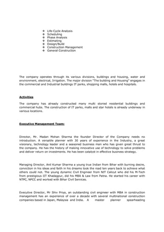  Life-Cycle Analysis
 Scheduling
 Phase Analysis
 Estimating
 Design/Build
 Construction Management
 General Construction
The company operates through its various divisions, buildings and housing, water and
environment, electrical, Irrigation. The major division “The building and Housing” engages in
the commercial and Industrial buildings IT parks, shopping malls, hotels and hospitals.
Activities
The company has already constructed many multi storied residential buildings and
commercial hubs. The construction of IT parks, malls and star hotels is already underway in
various locations.
Executive Management Team:
Director, Mr. Madan Mohan Sharma the founder Director of the Company needs no
introduction. A versatile planner with 30 years of experience in the Industry, a great
visionary, technology leader and a seasoned business man who has given great thrust to
the company. He has the history of making innovative use of technology to solve problems
and deliver return on investments. He has been catalyst in effective business strategy.
Managing Director, Anil Kumar Sharma a young true Indian from Bihar with burning desire,
conviction in his ideas and faith in his dreams took the road ten years back to achieve what
others could not. The young dynamic Civil Engineer from NIT Calicut who did his M-Tech
from prestigious IIT Khadagpur, did his MBA & Law from Patna. He started his career with
NTPC, NPCC and worked with Bihar Civil Services.
Executive Director, Mr Shiv Priya, an outstanding civil engineer with MBA in construction
management has an experience of over a decade with several multinational construction
companies based in Japan, Malaysia and India. A master planner spearheading
 