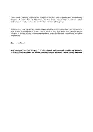 construction, planning, financial and budgetary controls. With experience of implementing
projects of more than Rs.400 crore, he has been instrumental in infusing latest
technological development in the construction activities of the group.
Director, Mr. Ajay Kumar, an unassuming personality who is responsible from the point of
land acquire to completion of projects. He is sharp as ever even when he is handling eleven
projects at a time. No one can afford to beat him on his professional competence and value
engineering.
Our commitment
The company delivers QUALITY of life through professional employees, superior
craftsmanship, unwavering delivery commitments, superior values and no Excuses
 