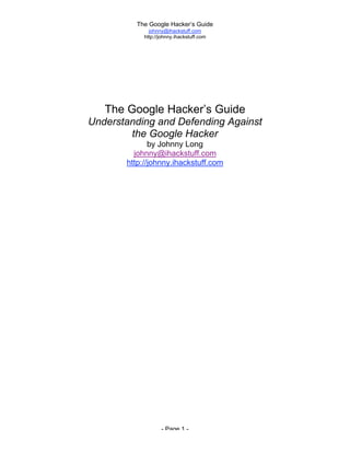 The Google Hacker’s Guide
johnny@ihackstuff.com
http://johnny.ihackstuff.com
- Page 1 -
The Google Hacker’s Guide
Understanding and Defending Against
the Google Hacker
by Johnny Long
johnny@ihackstuff.com
http://johnny.ihackstuff.com
 