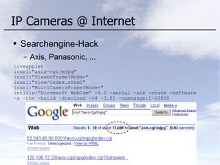 IP Cameras @ Internet
● Searchengine-Hack
– Axis, Panasonic, ...
Liveapplet
inurl:"axis-cgi/mjpg"
inurl:"ViewerFrame?Mode="
inurl:"view/index.shtml"
inurl:"MultiCameraFrame?Mode="
intitle:"Biromsoft WebCam" -4.0 -serial -ask -crack -software
-a -the -build -download -v4 -3.01 -numrange:1-10000
 
