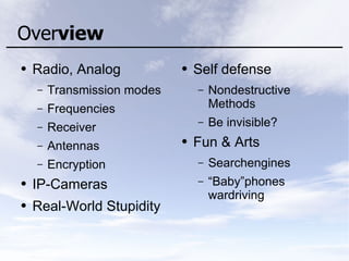 Overview
● Radio, Analog
– Transmission modes
– Frequencies
– Receiver
– Antennas
– Encryption
● IP-Cameras
● Real-World Stupidity
● Self defense
– Nondestructive
Methods
– Be invisible?
● Fun & Arts
– Searchengines
– “Baby”phones
wardriving
 