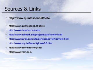 Sources & Links
● http://www.quintessent.at/cctv/
● http://www.quintessenz.at/qgate
● http://www.rtmark.com/cctv/
● http://www.naimark.net/projects/zap/howto.html
● http://www.kweii.com/site/services/review/review.html
● http://www.vtq.de/SecurityLink-DE.htm
● http://www.ubermatic.org/life/
● http://www.vam.com
 