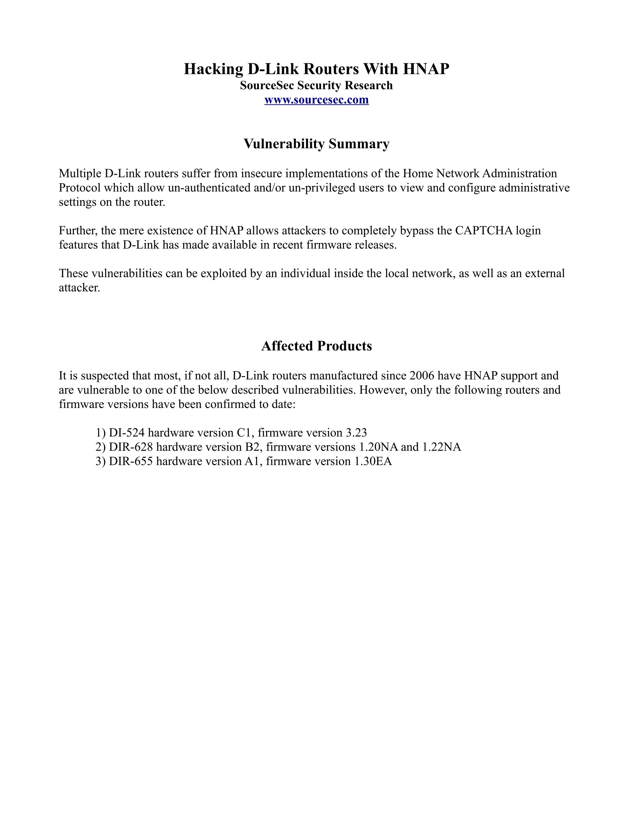 Hacking D-Link Routers With HNAP
SourceSec Security Research
www.sourcesec.com
Vulnerability Summary
Multiple D-Link routers suffer from insecure implementations of the Home Network Administration
Protocol which allow un-authenticated and/or un-privileged users to view and configure administrative
settings on the router.
Further, the mere existence of HNAP allows attackers to completely bypass the CAPTCHA login
features that D-Link has made available in recent firmware releases.
These vulnerabilities can be exploited by an individual inside the local network, as well as an external
attacker.
Affected Products
It is suspected that most, if not all, D-Link routers manufactured since 2006 have HNAP support and
are vulnerable to one of the below described vulnerabilities. However, only the following routers and
firmware versions have been confirmed to date:
1) DI-524 hardware version C1, firmware version 3.23
2) DIR-628 hardware version B2, firmware versions 1.20NA and 1.22NA
3) DIR-655 hardware version A1, firmware version 1.30EA
 