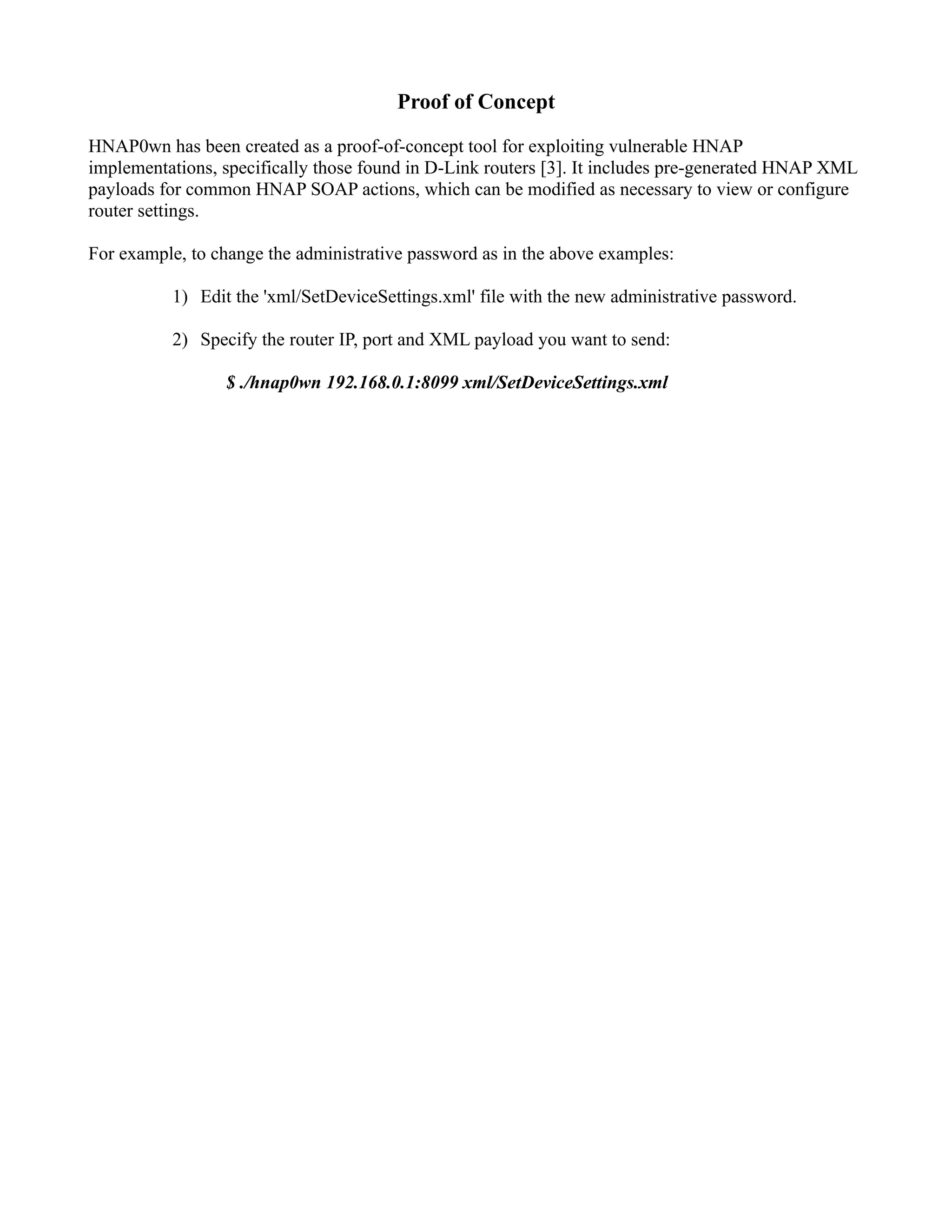 Proof of Concept
HNAP0wn has been created as a proof-of-concept tool for exploiting vulnerable HNAP
implementations, specifically those found in D-Link routers [3]. It includes pre-generated HNAP XML
payloads for common HNAP SOAP actions, which can be modified as necessary to view or configure
router settings.
For example, to change the administrative password as in the above examples:
1) Edit the 'xml/SetDeviceSettings.xml' file with the new administrative password.
2) Specify the router IP, port and XML payload you want to send:
$ ./hnap0wn 192.168.0.1:8099 xml/SetDeviceSettings.xml
 