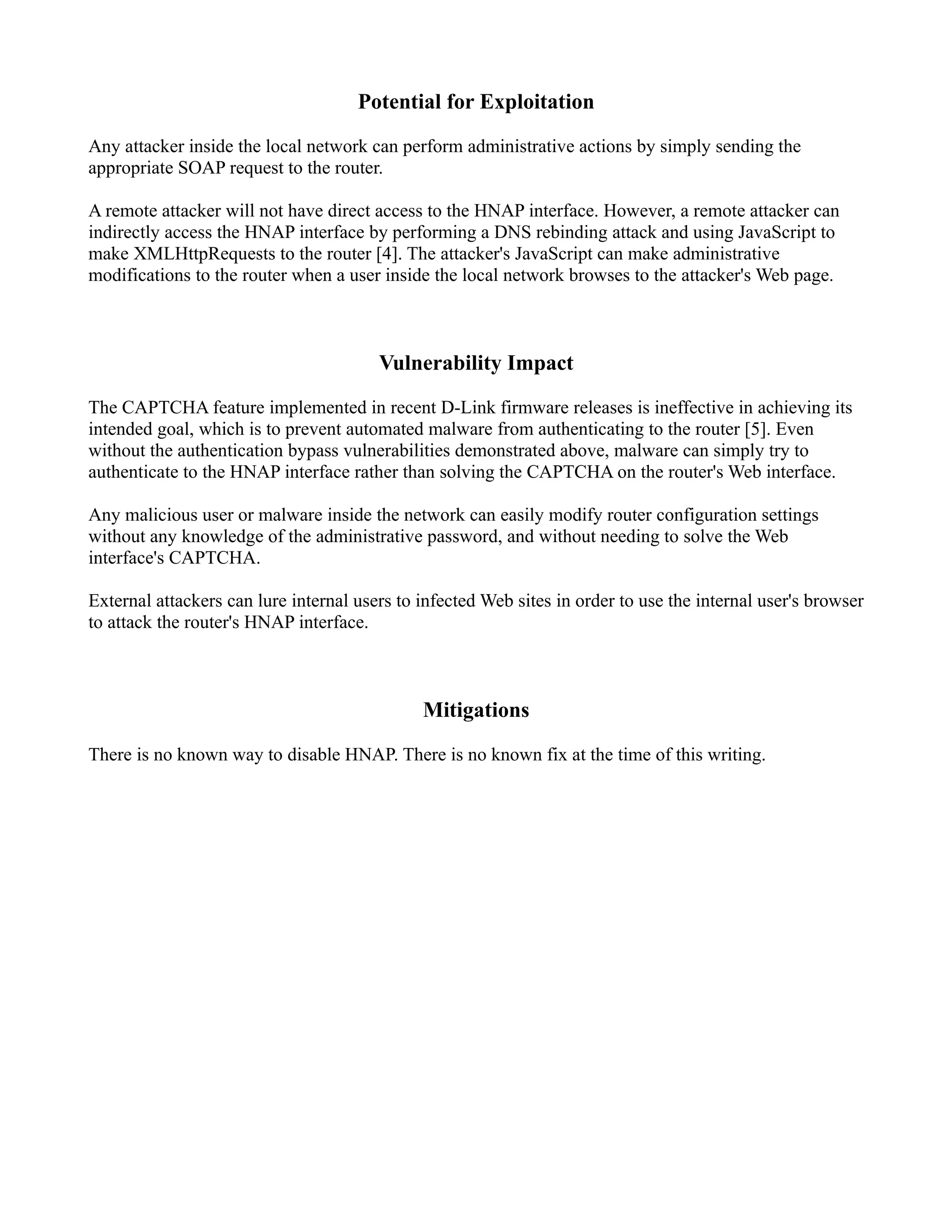 Potential for Exploitation
Any attacker inside the local network can perform administrative actions by simply sending the
appropriate SOAP request to the router.
A remote attacker will not have direct access to the HNAP interface. However, a remote attacker can
indirectly access the HNAP interface by performing a DNS rebinding attack and using JavaScript to
make XMLHttpRequests to the router [4]. The attacker's JavaScript can make administrative
modifications to the router when a user inside the local network browses to the attacker's Web page.
Vulnerability Impact
The CAPTCHA feature implemented in recent D-Link firmware releases is ineffective in achieving its
intended goal, which is to prevent automated malware from authenticating to the router [5]. Even
without the authentication bypass vulnerabilities demonstrated above, malware can simply try to
authenticate to the HNAP interface rather than solving the CAPTCHA on the router's Web interface.
Any malicious user or malware inside the network can easily modify router configuration settings
without any knowledge of the administrative password, and without needing to solve the Web
interface's CAPTCHA.
External attackers can lure internal users to infected Web sites in order to use the internal user's browser
to attack the router's HNAP interface.
Mitigations
There is no known way to disable HNAP. There is no known fix at the time of this writing.
 