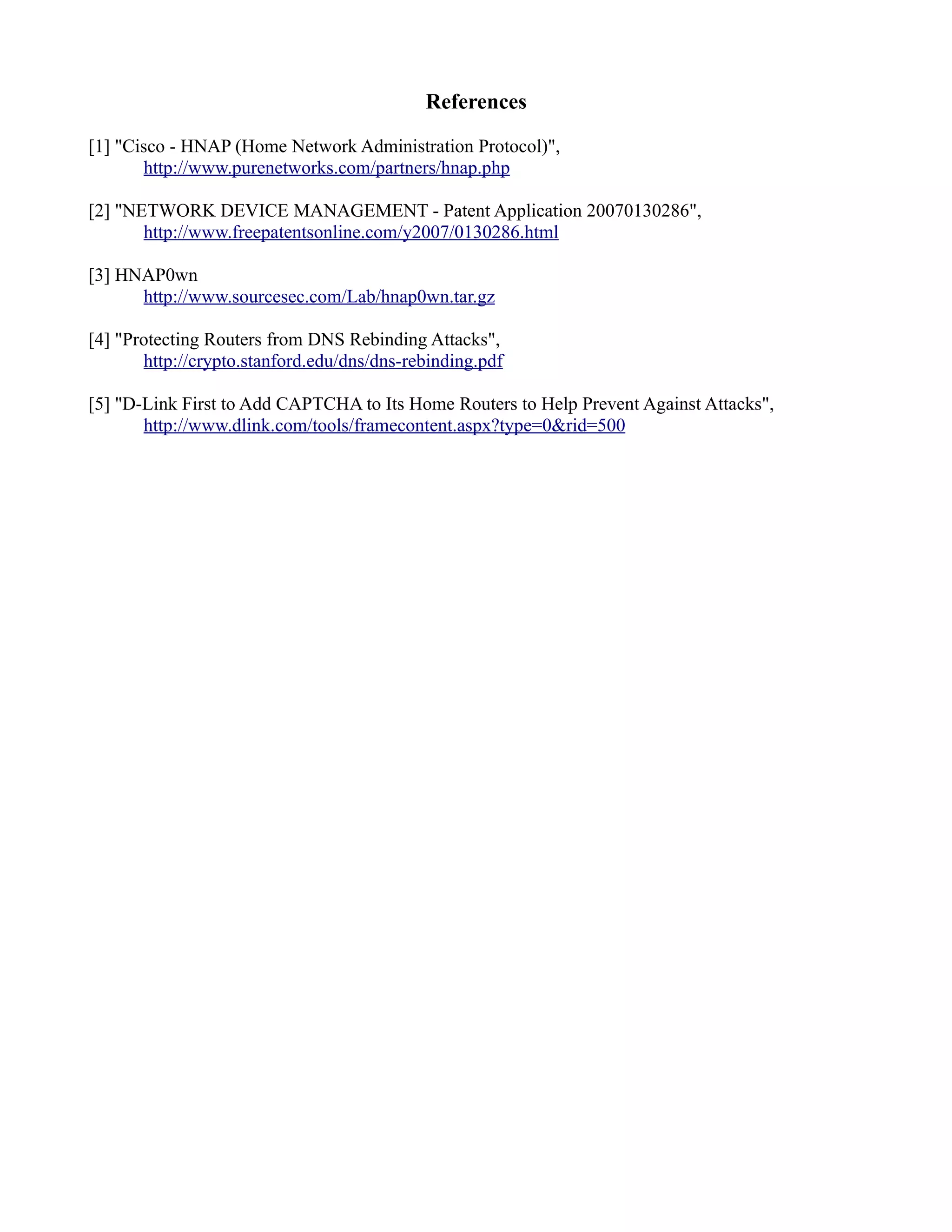 References
[1] "Cisco - HNAP (Home Network Administration Protocol)",
http://www.purenetworks.com/partners/hnap.php
[2] "NETWORK DEVICE MANAGEMENT - Patent Application 20070130286",
http://www.freepatentsonline.com/y2007/0130286.html
[3] HNAP0wn
http://www.sourcesec.com/Lab/hnap0wn.tar.gz
[4] "Protecting Routers from DNS Rebinding Attacks",
http://crypto.stanford.edu/dns/dns-rebinding.pdf
[5] "D-Link First to Add CAPTCHA to Its Home Routers to Help Prevent Against Attacks",
http://www.dlink.com/tools/framecontent.aspx?type=0&rid=500
 