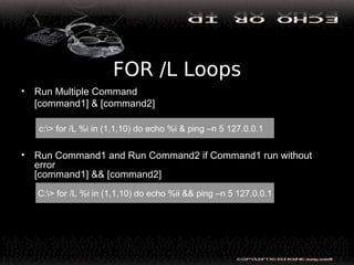 FOR /L Loops
• Run Multiple Command
[command1] & [command2]
• Run Command1 and Run Command2 if Command1 run without
error
[command1] && [command2]
c:> for /L %i in (1,1,10) do echo %i & ping –n 5 127.0.0.1
C:> for /L %i in (1,1,10) do echo %ii && ping –n 5 127.0.0.1
 