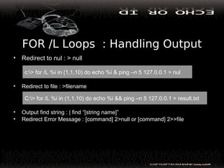 FOR /L Loops : Handling Output
• Redirect to nul : > null
• Redirect to file : >filename
• Output find string : | find “[string name]”
• Redirect Error Message : [command] 2>null or [command] 2>>file
c:> for /L %i in (1,1,10) do echo %i & ping –n 5 127.0.0.1 > nul
C:> for /L %i in (1,1,10) do echo %i && ping –n 5 127.0.0.1 > result.txt
 