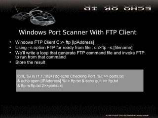 Windows Port Scanner With FTP Client
• Windows FTP Client C:> ftp [IpAddress]
• Using –s option FTP for ready from file : c:>ftp –s:[filename]
• We’ll write a loop that generate FTP command file and invoke FTP
to run from that command
• Store the result
for/L %i in (1,1,1024) do echo Checking Port %i: >> ports.txt
& echo open [IPAddress] %i > ftp.txt & echo quit >> ftp.txt
& ftp -s:ftp.txt 2>>ports.txt
 