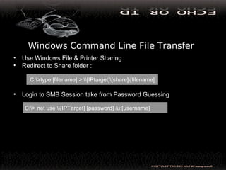 Windows Command Line File Transfer
• Use Windows File & Printer Sharing
• Redirect to Share folder :
• Login to SMB Session take from Password Guessing
C:>type [filename] > [IPtarget][share][filename]
C:> net use [IPTarget] [password] /u:[username]
 