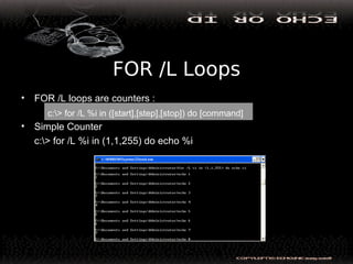 FOR /L Loops
• FOR /L loops are counters :
• Simple Counter
c:> for /L %i in (1,1,255) do echo %i
c:> for /L %i in ([start],[step],[stop]) do [command]
 