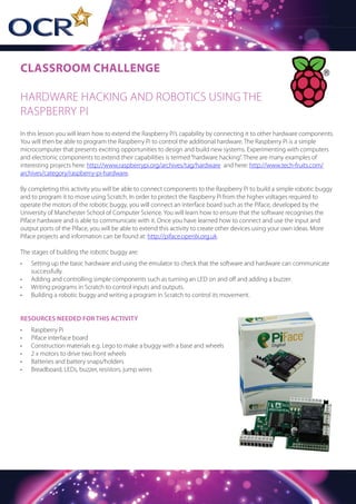 CLASSROOM CHALLENGE
HARDWARE HACKING AND ROBOTICS USING THE
RASPBERRY PI
In this lesson you will learn how to extend the Raspberry Pi’s capability by connecting it to other hardware components.
You will then be able to program the Raspberry Pi to control the additional hardware. The Raspberry Pi is a simple
microcomputer that presents exciting opportunities to design and build new systems. Experimenting with computers
and electronic components to extend their capabilities is termed“hardware hacking”. There are many examples of
interesting projects here: http://www.raspberrypi.org/archives/tag/hardware and here: http://www.tech-fruits.com/
archives/category/raspberry-pi-hardware.
By completing this activity you will be able to connect components to the Raspberry Pi to build a simple robotic buggy
and to program it to move using Scratch. In order to protect the Raspberry Pi from the higher voltages required to
operate the motors of the robotic buggy, you will connect an interface board such as the Piface, developed by the
University of Manchester School of Computer Science. You will learn how to ensure that the software recognises the
Piface hardware and is able to communicate with it. Once you have learned how to connect and use the input and
output ports of the Piface, you will be able to extend this activity to create other devices using your own ideas. More
Piface projects and information can be found at: http://piface.openlx.org.uk.
The stages of building the robotic buggy are:
•	 Setting up the basic hardware and using the emulator to check that the software and hardware can communicate
successfully.
•	 Adding and controlling simple components such as turning an LED on and off and adding a buzzer.
•	 Writing programs in Scratch to control inputs and outputs.
•	 Building a robotic buggy and writing a program in Scratch to control its movement.
RESOURCES NEEDED FOR THIS ACTIVITY
•	 Raspberry Pi
•	 Piface interface board
•	 Construction materials e.g. Lego to make a buggy with a base and wheels
•	 2 x motors to drive two front wheels
•	 Batteries and battery snaps/holders
•	 Breadboard, LEDs, buzzer, resistors, jump wires
 