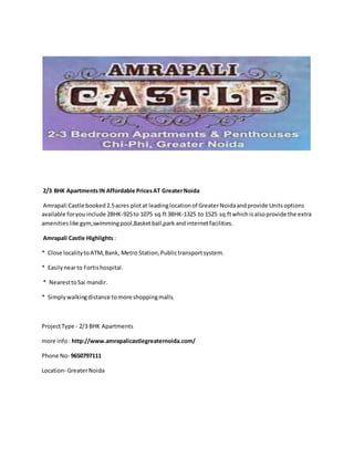 2/3 BHK ApartmentsIN Affordable PricesAT GreaterNoida
Amrapali Castle booked2.5acres plotat leadinglocationof GreaterNoidaandprovide Unitsoptions
available foryouinclude 2BHK-925to 1075 sq.ft3BHK-1325 to 1525 sq.ftwhichisalsoprovide the extra
amenitieslike gym,swimmingpool,Basketball,park andinternetfacilities.
Amrapali Castle Highlights :
* Close localitytoATM,Bank, Metro Station,Publictransportsystem.
* Easilynearto Fortishospital.
* NearesttoSai mandir.
* Simplywalkingdistance tomore shoppingmalls.
ProjectType - 2/3 BHK Apartments
more info: http://www.amrapalicastlegreaternoida.com/
Phone No- 9650797111
Location- GreaterNoida
 