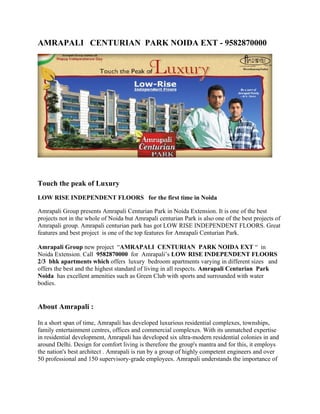 AMRAPALI CENTURIAN PARK NOIDA EXT - 9582870000




Touch the peak of Luxury
LOW RISE INDEPENDENT FLOORS for the first time in Noida

Amrapali Group presents Amrapali Centurian Park in Noida Extension. It is one of the best
projects not in the whole of Noida but Amrapali centurian Park is also one of the best projects of
Amrapali group. Amrapali centurian park has got LOW RISE INDEPENDENT FLOORS. Great
features and best project is one of the top features for Amrapali Centurian Park.

Amrapali Group new project “AMRAPALI CENTURIAN PARK NOIDA EXT “ in
Noida Extension. Call 9582870000 for Amrapali’s LOW RISE INDEPENDENT FLOORS
2/3 bhk apartments which offers luxury bedroom apartments varying in different sizes and
offers the best and the highest standard of living in all respects. Amrapali Centurian Park
Noida has excellent amenities such as Green Club with sports and surrounded with water
bodies.


About Amrapali :

In a short span of time, Amrapali has developed luxurious residential complexes, townships,
family entertainment centres, offices and commercial complexes. With its unmatched expertise
in residential development, Amrapali has developed six ultra-modern residential colonies in and
around Delhi. Design for comfort living is therefore the group's mantra and for this, it employs
the nation's best architect . Amrapali is run by a group of highly competent engineers and over
50 professional and 150 supervisory-grade employees. Amrapali understands the importance of
 