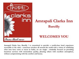 Amrapali Clarks Inn
                                                           Bareilly

                                               WELCOMES YOU

Amrapali Clarks Inn, Bareilly ! is committed to provide a world-class hotel experience
accessible to the value - conscious travelers all around the world with a vision of redefining
what inns have come to mean in India, we are single - mindedly focused on providing
luxurious services with tremendous quality, pleasing others with excellent atmosphere,
without compromising with the comfort and luxury.
 