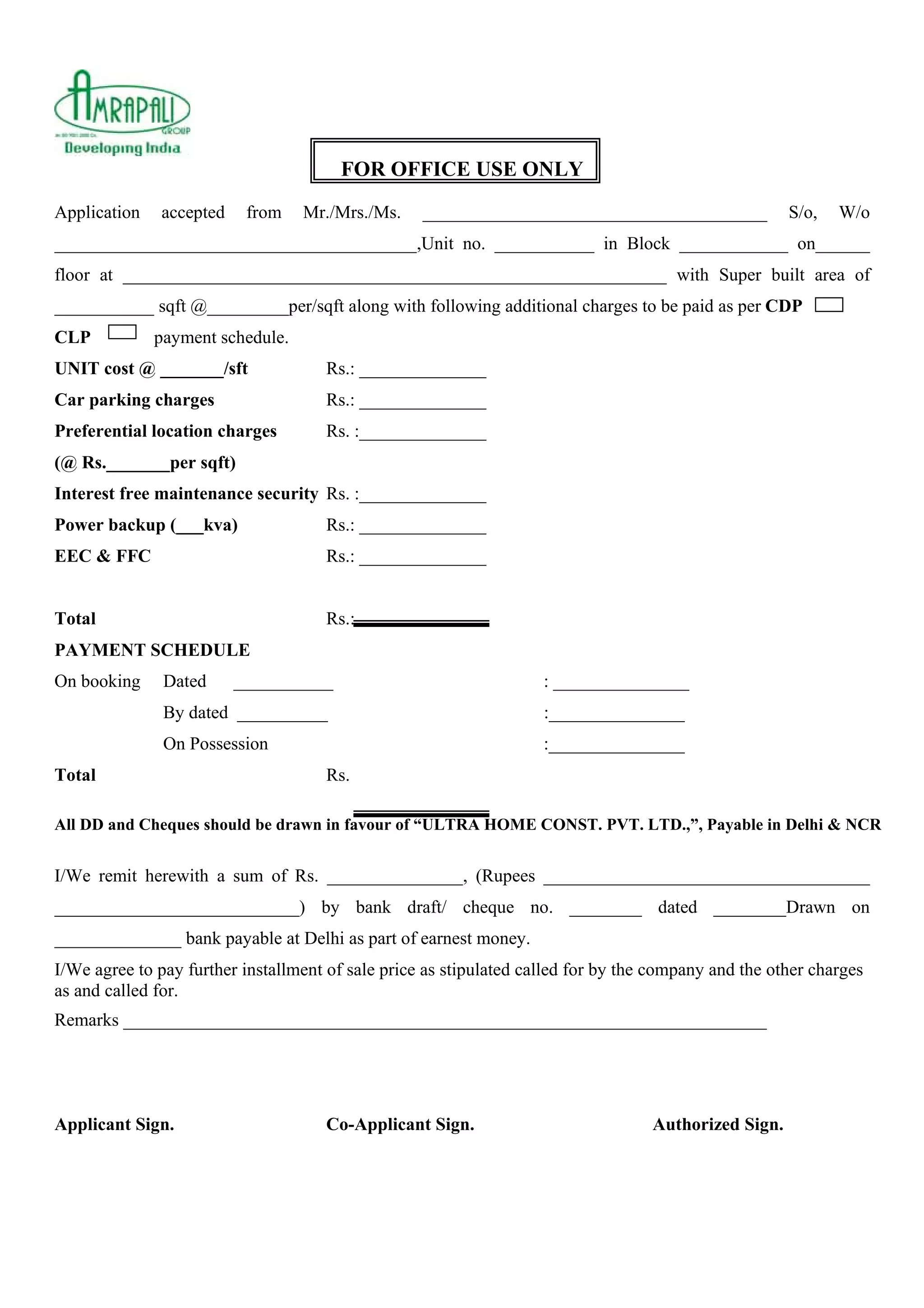 FOR OFFICE USE ONLY
Application accepted from Mr./Mrs./Ms. ______________________________________ S/o, W/o
________________________________________,Unit no. ___________ in Block ____________ on______
floor at ____________________________________________________________ with Super built area of
___________ sqft @_________per/sqft along with following additional charges to be paid as per CDP
CLP payment schedule.
UNIT cost @ _______/sft Rs.: ______________
Car parking charges Rs.: ______________
Preferential location charges Rs. :______________
(@ Rs._______per sqft)
Interest free maintenance security Rs. :______________
Power backup (___kva) Rs.: ______________
EEC & FFC Rs.: ______________
Total Rs.:
PAYMENT SCHEDULE
On booking Dated ___________ : _______________
By dated __________ :_______________
On Possession :_______________
Total Rs.
All DD and Cheques should be drawn in favour of “ULTRA HOME CONST. PVT. LTD.,”, Payable in Delhi & NCR
I/We remit herewith a sum of Rs. _______________, (Rupees ____________________________________
___________________________) by bank draft/ cheque no. ________ dated ________Drawn on
______________ bank payable at Delhi as part of earnest money.
I/We agree to pay further installment of sale price as stipulated called for by the company and the other charges
as and called for.
Remarks _______________________________________________________________________
Applicant Sign. Co-Applicant Sign. Authorized Sign.
 
