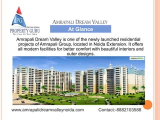 At Glance
AMRAPALI DREAM VALLEY
Amrapali Dream Valley is one of the newly launched residential
projects of Amrapali Group, located in Noida Extension. It offers
all modern facilities for better comfort with beautiful interiors and
outer designs.
www.amrapalidreamvalleynoida.com Contact:-8882103588
 