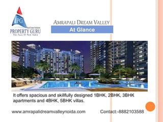 It offers spacious and skillfully designed 1BHK, 2BHK, 3BHK
apartments and 4BHK, 5BHK villas.
At Glance
AMRAPALI DREAM VALLEY
www.amrapalidreamvalleynoida.com Contact:-8882103588
 