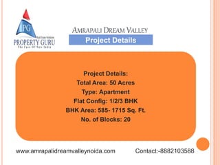AMRAPALI DREAM VALLEY
Project Details:
Total Area: 50 Acres
Type: Apartment
Flat Config: 1/2/3 BHK
BHK Area: 585- 1715 Sq. Ft.
No. of Blocks: 20
Project Details
www.amrapalidreamvalleynoida.com Contact:-8882103588
 