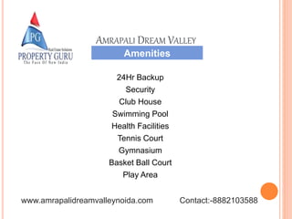 24Hr Backup
Security
Club House
Swimming Pool
Health Facilities
Tennis Court
Gymnasium
Basket Ball Court
Play Area
Amenities
AMRAPALI DREAM VALLEY
www.amrapalidreamvalleynoida.com Contact:-8882103588
 