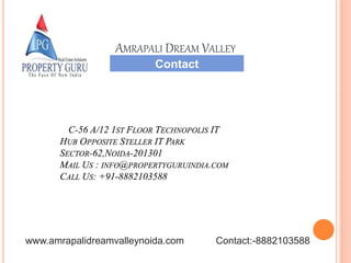 C-56 A/12 1ST FLOOR TECHNOPOLIS IT
HUB OPPOSITE STELLER IT PARK
SECTOR-62,NOIDA-201301
MAIL US : INFO@PROPERTYGURUINDIA.COM
CALL US: +91-8882103588
Contact
AMRAPALI DREAM VALLEY
www.amrapalidreamvalleynoida.com Contact:-8882103588
 