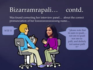 貹…                             contd.
    Was found correcting her interview panel… about the correct
    pronunciation of her loooooooooooooong name…


WTF !!!                                            “please note that
                                                  its aam-ro-paali…
                                                    not om-ro-paali
                                                       nor om-ra-
                                                  palli, and defitely
                                                    not aamar-palli
                                                           !!!”
 