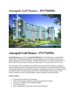 Amrapali Golf Homes - 9717765554




Amrapali Golf Homes - 9717765554
Amrapali Group new project “Amrapali Golf Homes” in Noida Extension. Amrapali Golf
Homes offer 2/3/4 bedroom apartments varying in different sizes and offers the best and the
highest standard of living in all respects. Amrapali Golf Homes has excellent amenities such as
Green Club with sports and surrounded with water bodies. Prices Just starts from 15.3 lacs.

In a short span of time, Amrapali has developed luxurious residential complexes, townships,
family entertainment centers, offices and commercial complexes in Noida and Ghaziabad. With
its unmatched expertise in residential development, Amrapali has developed seveal ultra-modern
residential colonies. Providing people with efficient and affordable living is the goal of the
Group. Amrapali is run by a group of highly competent engineers and several others.

Unique Features

   •   Swimming pool, Kids pool, Gymnasium.
   •   Green club with Sports, Health, Leisure & Entertainment Facilities.
   •   Vastu, Eco Friendly & Wi-Fi Enabled Complex
   •   24*7 Power backup
   •   Open Amphitheatre, Auditorium, multi cuisine Restaurant.
 