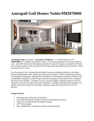 Amrapali Golf Homes Noida-9582870000




Amrapali Group new project “Amrapali Golf Homes “ in Noida Extension. Call
9582870000 for Amrapali Golf Homes offers 2/3/4 bedroom apartments varying in different
sizes and offers the best and the highest standard of living in all respects. Amrapali Golf Homes
has excellent amenities such as Green Club with sports and surrounded with water bodies. Prices
Just starts from 15.3 lacs.

In a short span of time, Amrapali has developed luxurious residential complexes, townships,
family entertainment centres, offices and commercial complexes. With its unmatched expertise
in residential development, Amrapali has developed six ultra-modern residential colonies in and
around Delhi. Design for comfort living is therefore the group's mantra and for this, it employs
the nation's best architect . Amrapali is run by a group of highly competent engineers and over
50 professional and 150 supervisory-grade employees. Amrapali understands the importance of
quality and ensures the best of technology, planning, design and construction for all of its
projects.


Unique Features

   •   Swimming pool, Kids pool, Gymnasium.
   •   Green club with Sports, Health, Leisure & Entertainment Facilities.
   •   Vastu, Eco Friendly & Wi-Fi Enabled Complex
   •   24*7 Power backup
   •   Open Amphitheatre, Auditorium, multi cuisine Restaurant.
 