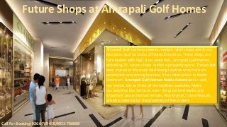Future Shops at Amrapali Golf Homes 
Call For Booking: 9266-789000/9911-780088 
Amrapali Golf homes presents modern retail shops which are 
placed at plush location of Noida Extension. These shops are 
fully loaded with high class amenities. Amrapali Golf Homes 
providing 25 luxury shops within a property space. The project 
even placed at the most fascinating location which ensure 
potentially very strong business it has taken place in Noida 
Extension. Amrapali Golf Homes Noida Extension is a well 
connected site as it has all the facilities available, Metro 
connectivity, Bus Services, even the giant landmarks and 
important places like Sai Temple, Atta Market, Cross Republic 
are also covering by the proximity of the project. 
 